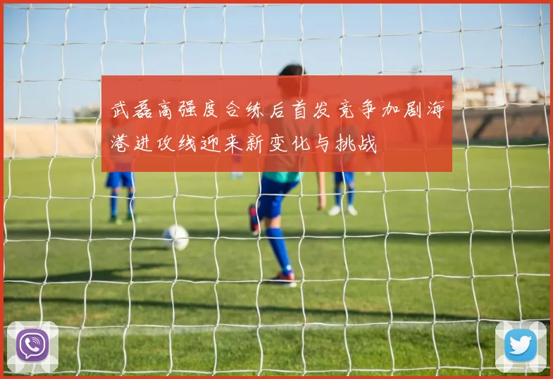 武磊高强度合练后首发竞争加剧海港进攻线迎来新变化与挑战