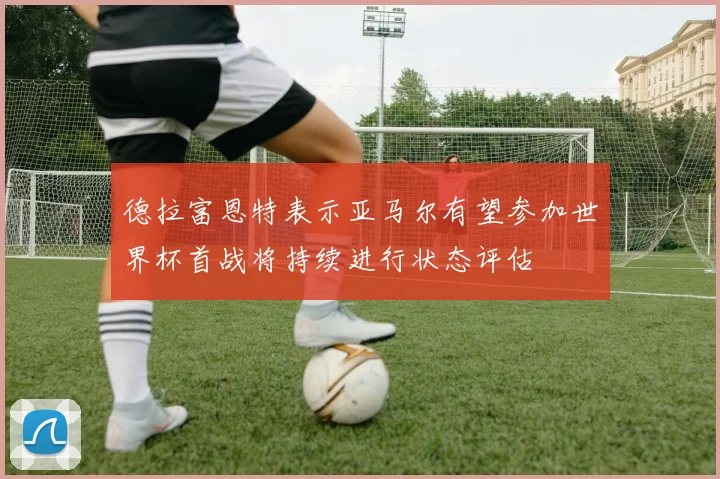 德拉富恩特表示亚马尔有望参加世界杯首战将持续进行状态评估