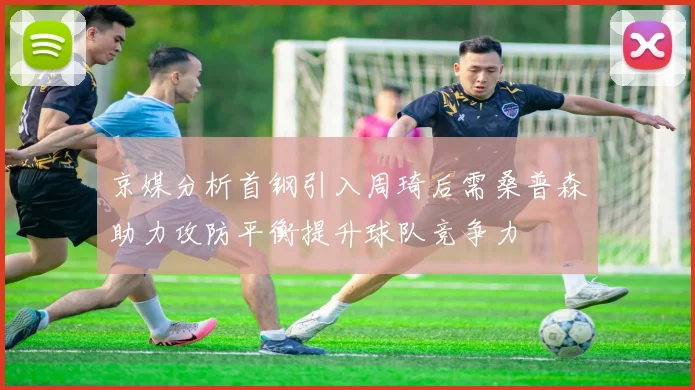 京媒分析首钢引入周琦后需桑普森助力攻防平衡提升球队竞争力