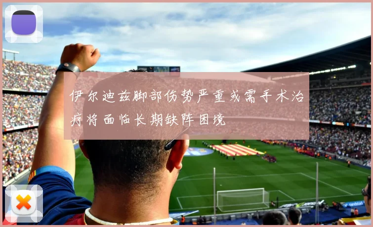 伊尔迪兹脚部伤势严重或需手术治疗将面临长期缺阵困境