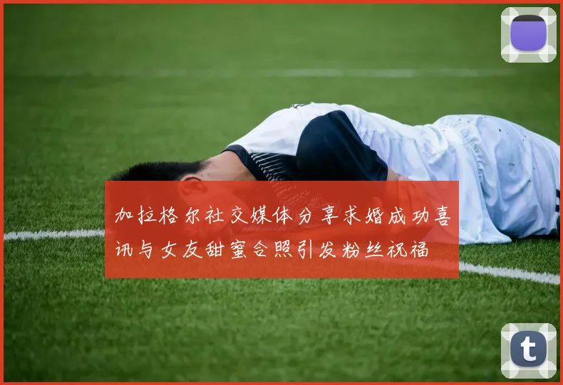 加拉格尔社交媒体分享求婚成功喜讯与女友甜蜜合照引发粉丝祝福