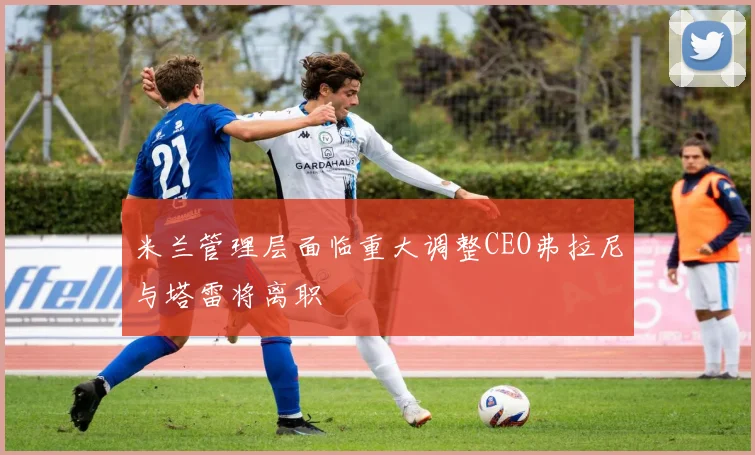 米兰管理层面临重大调整CEO弗拉尼与塔雷将离职