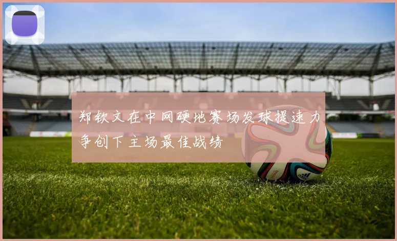 郑钦文在中网硬地赛场发球提速力争创下主场最佳战绩