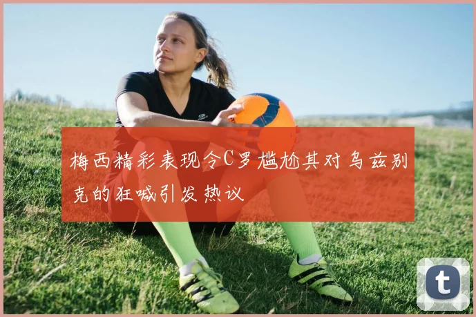 梅西精彩表现令C罗尴尬其对乌兹别克的狂喊引发热议