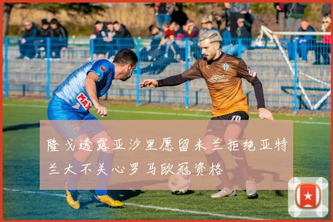 隆戈透露亚沙里愿留米兰拒绝亚特兰大不关心罗马欧冠资格