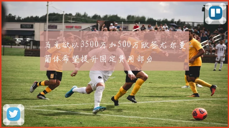 马竞欲以3500万加500万欧签尤尔曼葡体希望提升固定费用部分