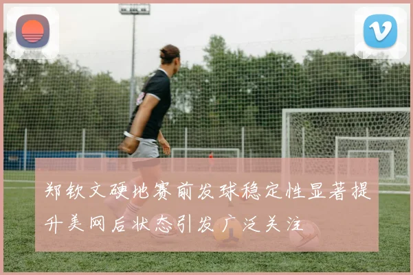 郑钦文硬地赛前发球稳定性显著提升美网后状态引发广泛关注