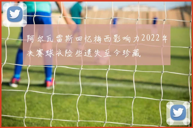 阿尔瓦雷斯回忆梅西影响力2022年决赛球衣险些遗失至今珍藏