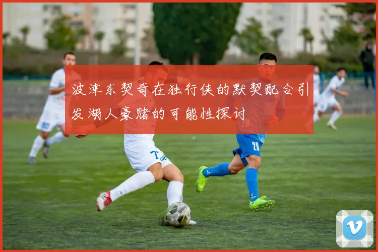 波津东契奇在独行侠的默契配合引发湖人豪赌的可能性探讨