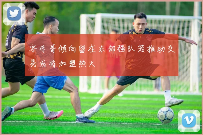 字母哥倾向留在东部强队若推动交易或将加盟热火