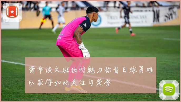 萧华谈文班独特魅力称昔日球员难以获得如此关注与荣誉