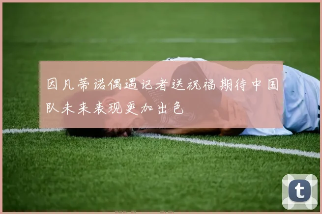 因凡蒂诺偶遇记者送祝福期待中国队未来表现更加出色
