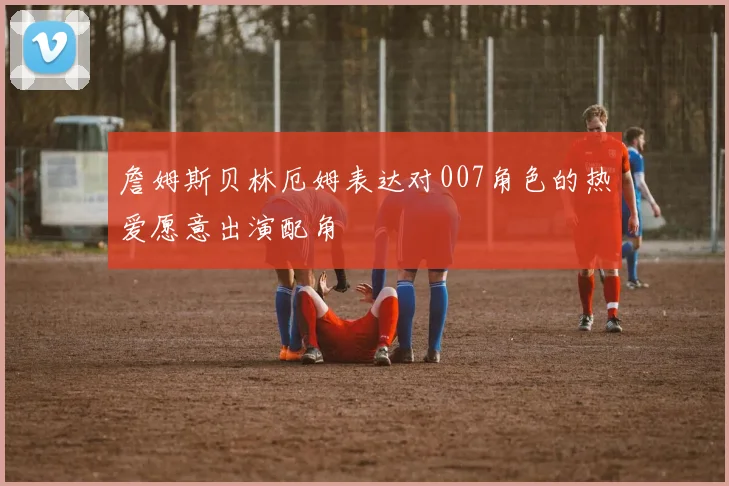 詹姆斯贝林厄姆表达对007角色的热爱愿意出演配角