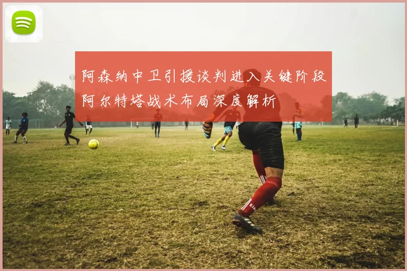 阿森纳中卫引援谈判进入关键阶段阿尔特塔战术布局深度解析