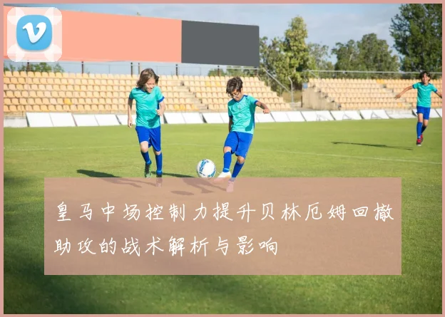 皇马中场控制力提升贝林厄姆回撤助攻的战术解析与影响
