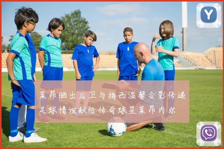 莱昂晒出后卫与梅西温馨合影传递足球情谊献给传奇球星莱昂内尔