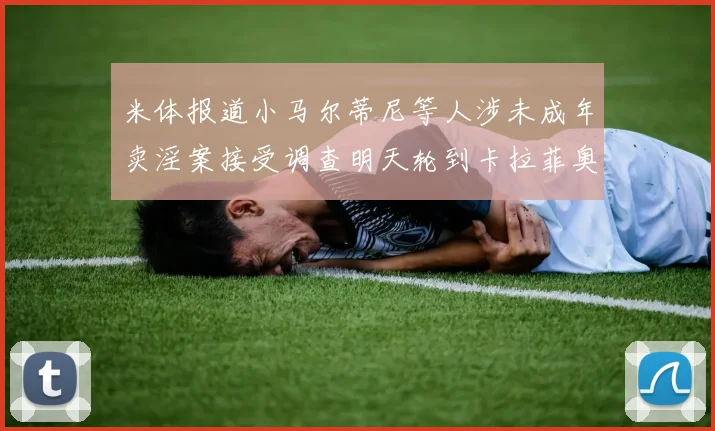 米体报道小马尔蒂尼等人涉未成年卖淫案接受调查明天轮到卡拉菲奥里接受问询