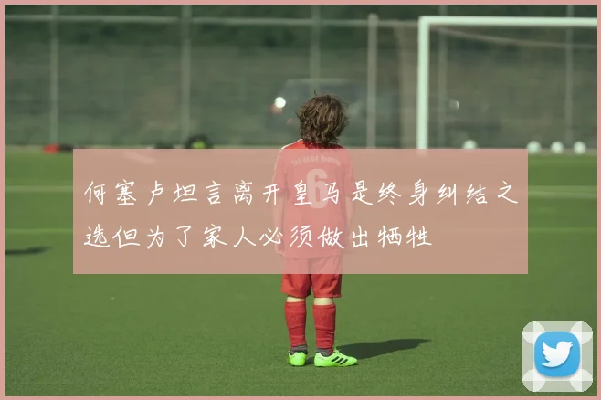 何塞卢坦言离开皇马是终身纠结之选但为了家人必须做出牺牲