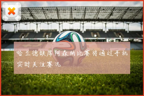 哈兰德缺席阿森纳比赛将通过手机实时关注赛况