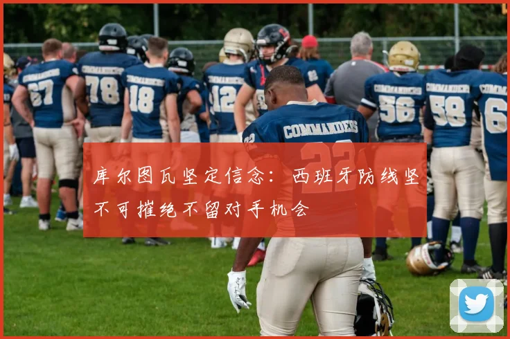 库尔图瓦坚定信念：西班牙防线坚不可摧绝不留对手机会
