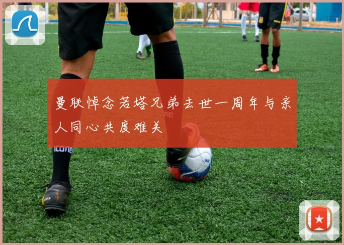 曼联悼念若塔兄弟去世一周年与亲人同心共度难关