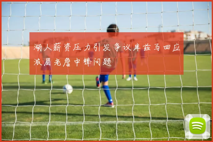 湖人薪资压力引发争议库兹马回应浓眉老詹中锋问题