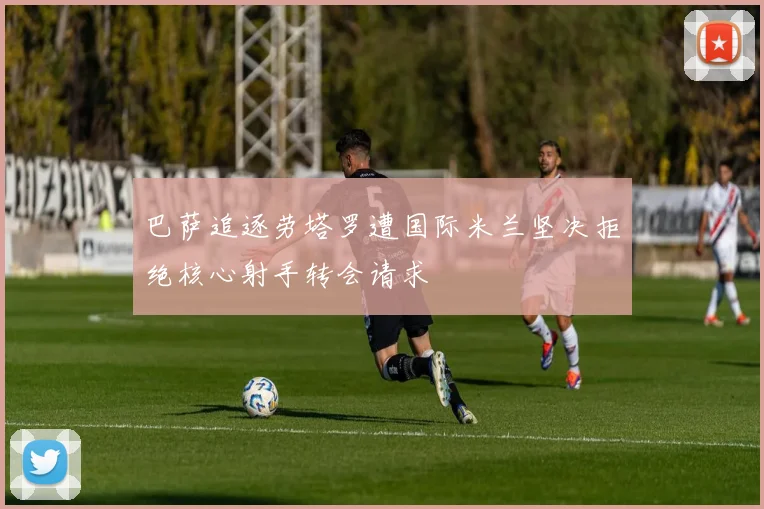 巴萨追逐劳塔罗遭国际米兰坚决拒绝核心射手转会请求