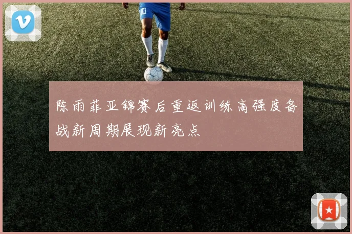 陈雨菲亚锦赛后重返训练高强度备战新周期展现新亮点