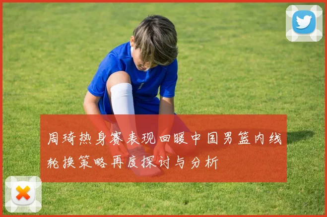 周琦热身赛表现回暖中国男篮内线轮换策略再度探讨与分析